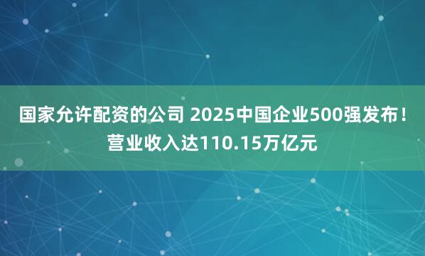 国家允许配资的公司 2025中国企业500强发布！营业收入达110.15万亿元