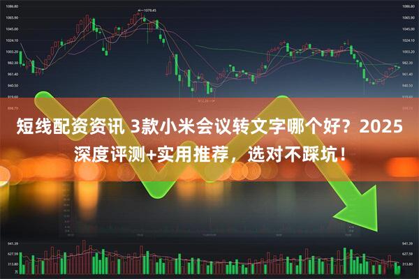 短线配资资讯 3款小米会议转文字哪个好？2025深度评测+实用推荐，选对不踩坑！