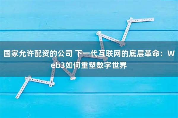 国家允许配资的公司 下一代互联网的底层革命:Web3如何重塑数字世界