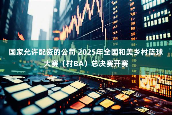 国家允许配资的公司 2025年全国和美乡村篮球大赛（村BA）总决赛开赛