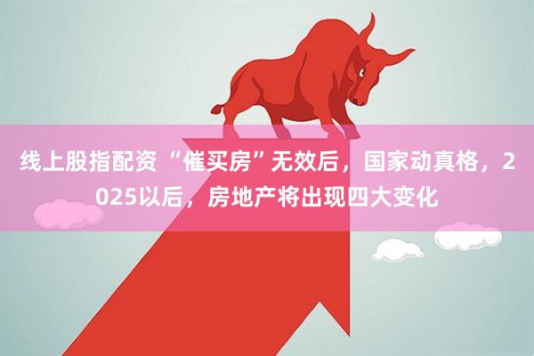 线上股指配资 “催买房”无效后,国家动真格,2025以后,房地产将出现四大变化