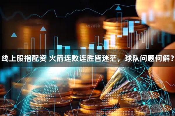 线上股指配资 火箭连败连胜皆迷茫,球队问题何解?