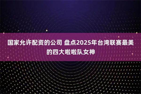 国家允许配资的公司 盘点2025年台湾联赛最美的四大啦啦队女神