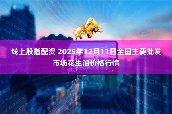 线上股指配资 2025年12月11日全国主要批发市场花生油价格行情