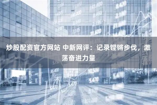 炒股配资官方网站 中新网评：记录铿锵步伐，激荡奋进力量