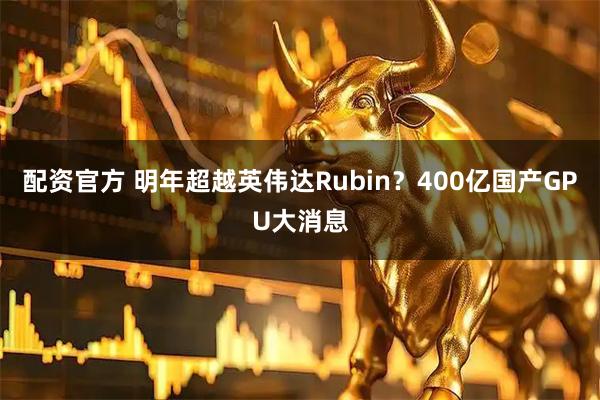 配资官方 明年超越英伟达Rubin？400亿国产GPU大消息