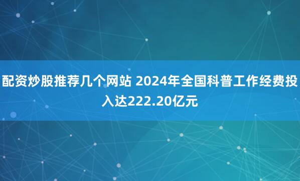 配资炒股推荐几个网站 2024年全国科普工作经费投入达222.20亿元