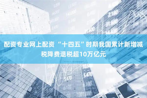 配资专业网上配资 “十四五”时期我国累计新增减税降费退税超10万亿元
