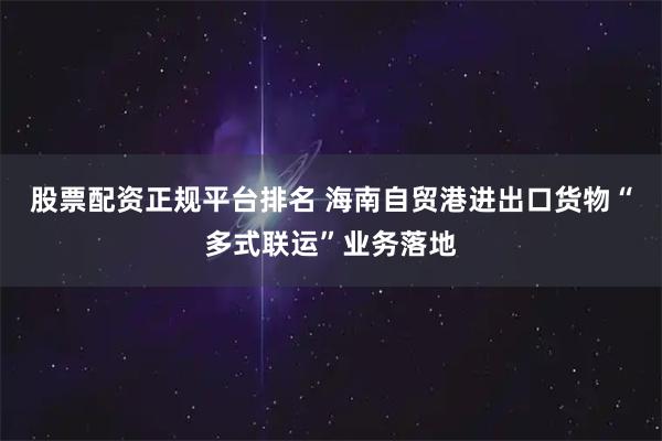 股票配资正规平台排名 海南自贸港进出口货物“多式联运”业务落地