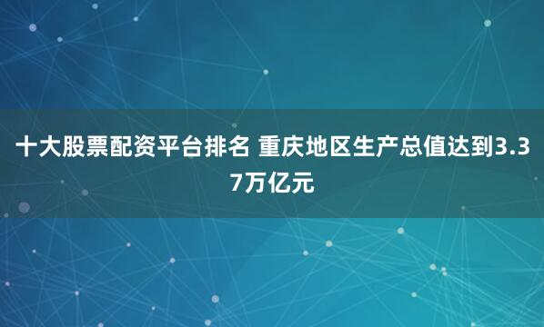 十大股票配资平台排名 重庆地区生产总值达到3.37万亿元