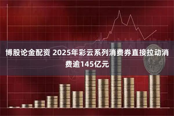 博股论金配资 2025年彩云系列消费券直接拉动消费逾145亿元