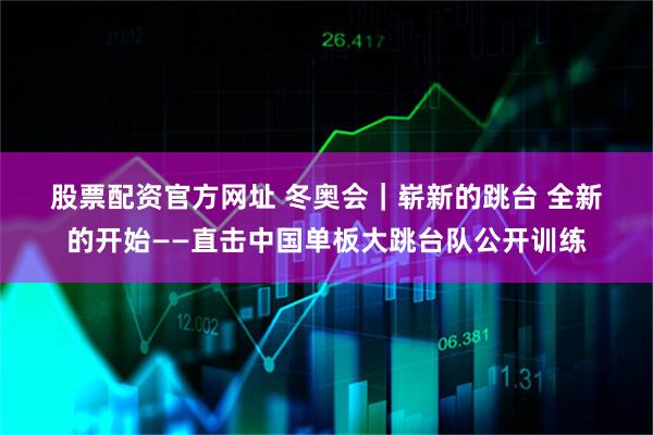 股票配资官方网址 冬奥会｜崭新的跳台 全新的开始——直击中国单板大跳台队公开训练