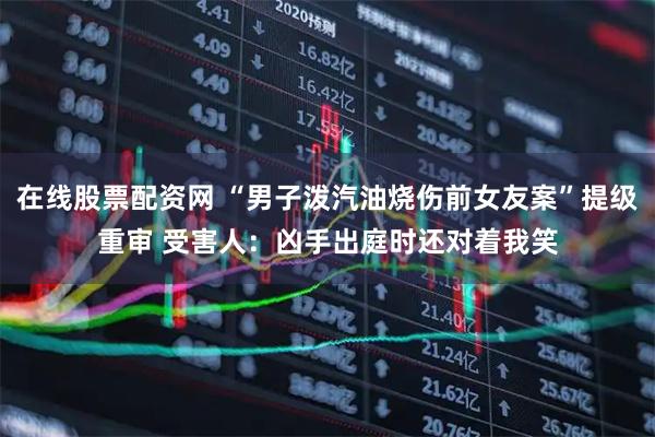 在线股票配资网 “男子泼汽油烧伤前女友案”提级重审 受害人:凶手出庭时还对着我笑