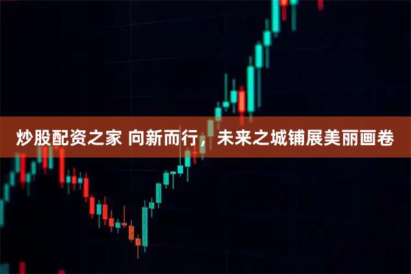 炒股配资之家 向新而行，未来之城铺展美丽画卷