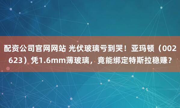 配资公司官网网站 光伏玻璃亏到哭！亚玛顿（002623）凭1.6mm薄玻璃，竟能绑定特斯拉稳赚？