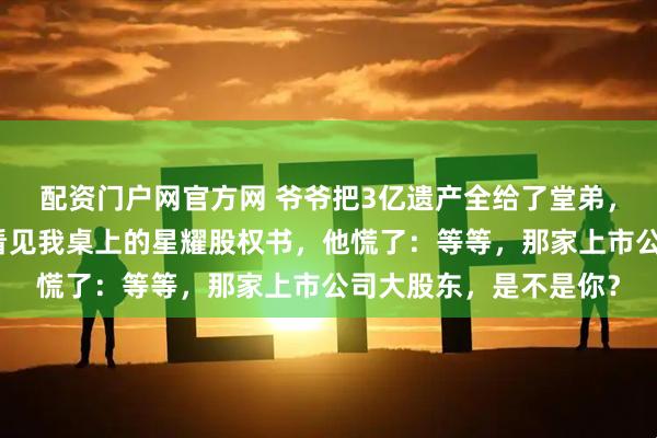配资门户网官方网 爷爷把3亿遗产全给了堂弟，我转身离开，直到他看见我桌上的星耀股权书，他慌了：等等，那家上市公司大股东，是不是你？