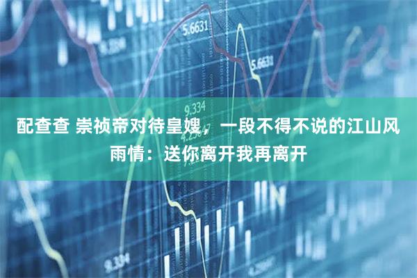 配查查 崇祯帝对待皇嫂，一段不得不说的江山风雨情：送你离开我再离开