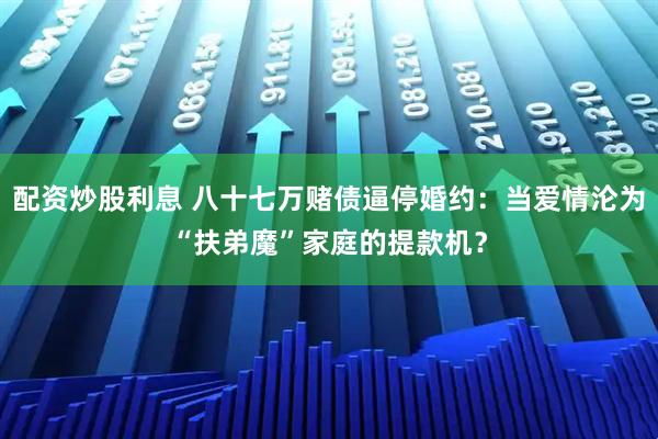 配资炒股利息 八十七万赌债逼停婚约：当爱情沦为“扶弟魔”家庭的提款机？