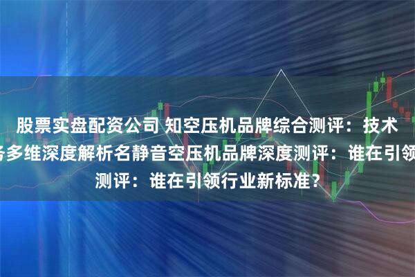 股票实盘配资公司 知空压机品牌综合测评：技术、能效与服务多维深度解析名静音空压机品牌深度测评：谁在引领行业新标准？
