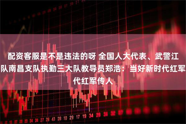 配资客服是不是违法的呀 全国人大代表、武警江西总队南昌支队执勤三大队教导员郑浩：当好新时代红军传人