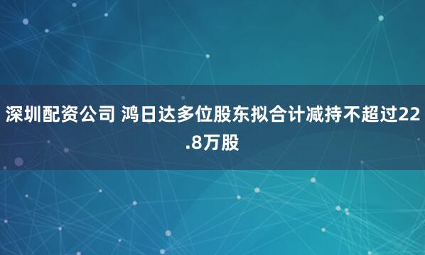 深圳配资公司 鸿日达多位股东拟合计减持不超过22.8万股
