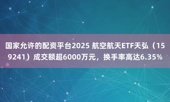 国家允许的配资平台2025 航空航天ETF天弘（159241）成交额超6000万元，换手率高达6.35%