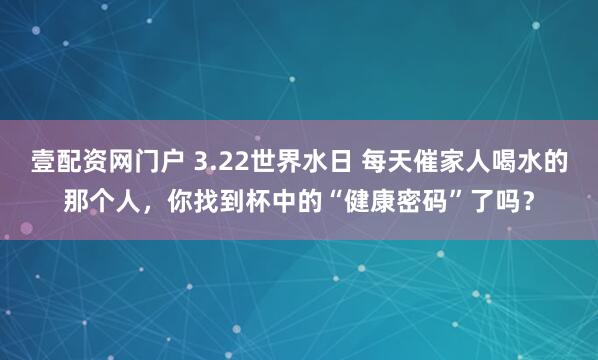 壹配资网门户 3.22世界水日 每天催家人喝水的那个人，你找到杯中的“健康密码”了吗？