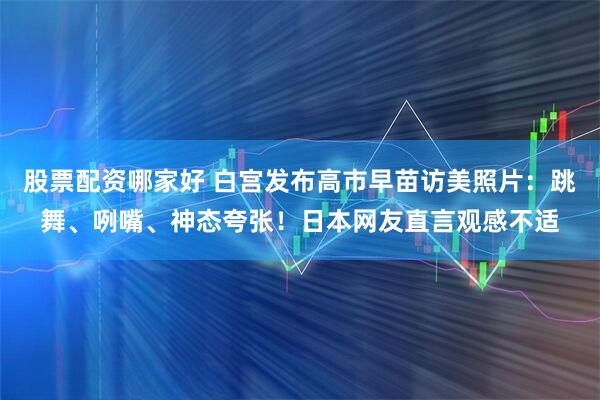 股票配资哪家好 白宫发布高市早苗访美照片:跳舞、咧嘴、神态夸张!日本网友直言观感不适