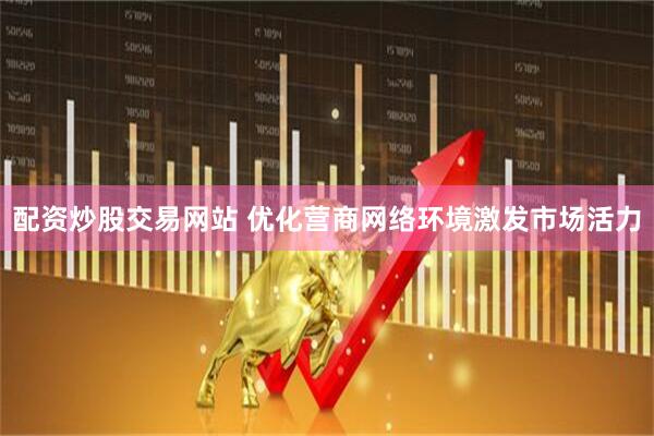 配资炒股交易网站 优化营商网络环境激发市场活力