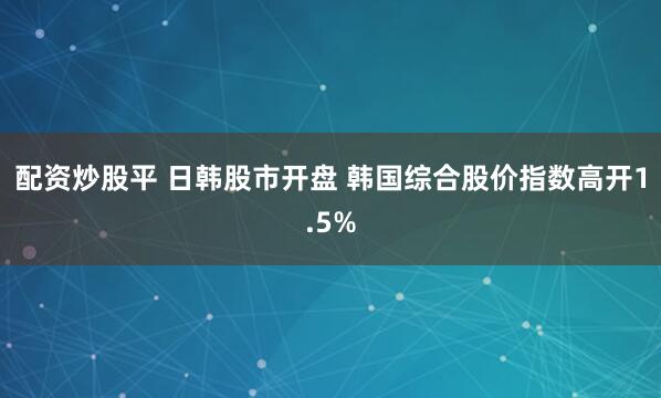 配资炒股平 日韩股市开盘 韩国综合股价指数高开1.5%